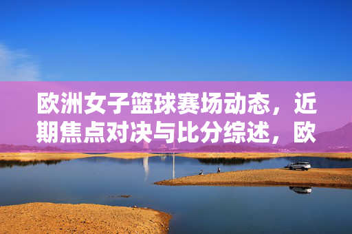 欧洲女子篮球赛场动态，近期焦点对决与比分综述，欧洲女子篮球焦点对决与比分综述