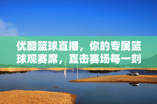 优酷篮球直播，你的专属篮球观赛席，直击赛场每一刻热血，优酷篮球直播，专属热血观赛席，直击赛场每一刻