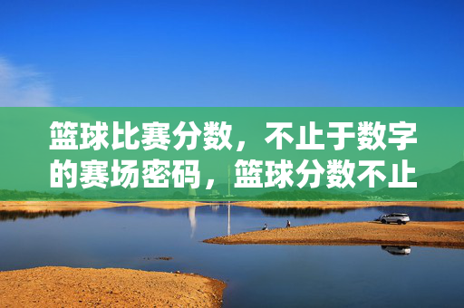 篮球比赛分数，不止于数字的赛场密码，篮球分数不止于数字，赛场密码