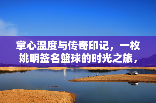 掌心温度与传奇印记，一枚姚明签名篮球的时光之旅，掌心温度与传奇印记，一枚姚明签名篮球的时光之旅