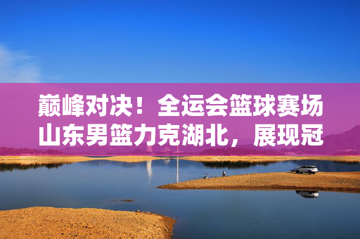 巅峰对决！全运会篮球赛场山东男篮力克湖北，展现冠军底蕴，巅峰对决！山东男篮力克湖北展冠军底蕴