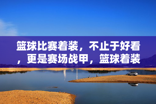 篮球比赛着装，不止于好看，更是赛场战甲，篮球着装，赛场战甲，不止于好看