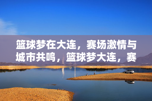 篮球梦在大连，赛场激情与城市共鸣，篮球梦大连，赛场激情与城市共鸣