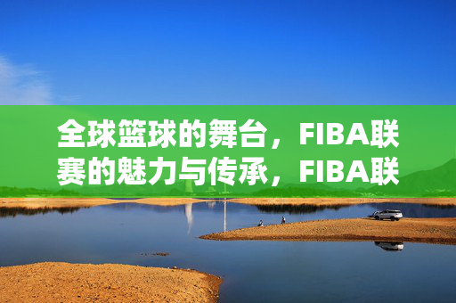 全球篮球的舞台，FIBA联赛的魅力与传承，FIBA联赛，全球篮球的魅力与传承