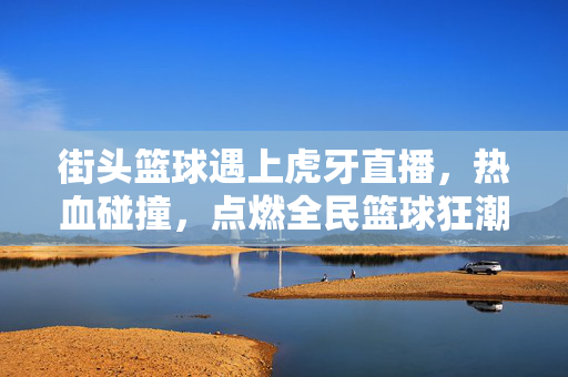 街头篮球遇上虎牙直播，热血碰撞，点燃全民篮球狂潮，街头篮球×虎牙直播，热血碰撞点燃全民篮球狂潮