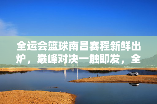 全运会篮球南昌赛程新鲜出炉，巅峰对决一触即发，全运会篮球南昌赛程出炉 巅峰对决一触即发