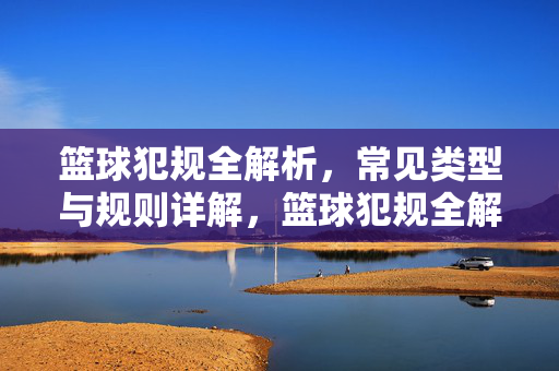 篮球犯规全解析，常见类型与规则详解，篮球犯规全解析，常见类型与规则详解