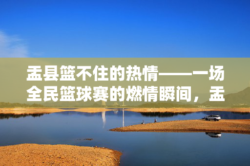 盂县篮不住的热情——一场全民篮球赛的燃情瞬间,盂县篮不住的热情,全民篮球赛燃情瞬间