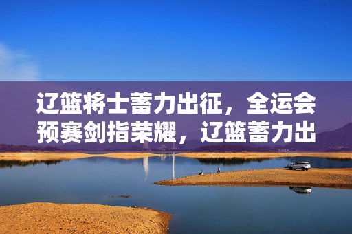辽篮将士蓄力出征，全运会预赛剑指荣耀，辽篮蓄力出征，剑指全运会预赛荣耀