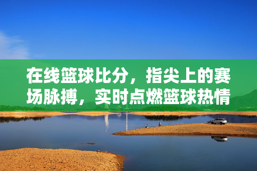 在线篮球比分,指尖上的赛场脉搏,实时点燃篮球热情,指尖赛场脉搏,在线篮球比分实时燃情
