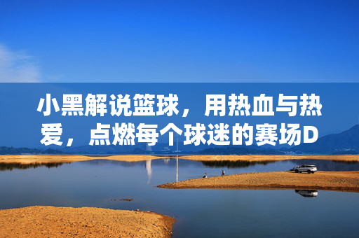 小黑解说篮球，用热血与热爱，点燃每个球迷的赛场DNA，小黑解说篮球，热血热爱点燃赛场DNA