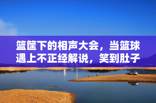 篮筐下的相声大会，当篮球遇上不正经解说，笑到肚子疼的赛场狂欢，篮筐下的相声大会，篮球遇上不正经解说，笑翻赛场