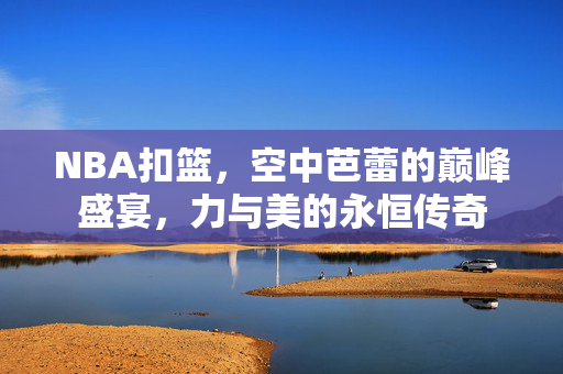 NBA扣篮，空中芭蕾的巅峰盛宴，力与美的永恒传奇