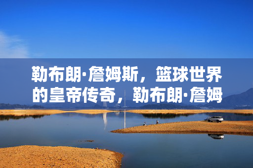 勒布朗·詹姆斯，篮球世界的皇帝传奇，勒布朗·詹姆斯，篮球世界的皇帝传奇