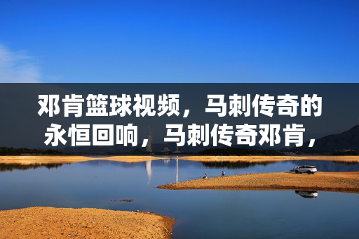 邓肯篮球视频，马刺传奇的永恒回响，马刺传奇邓肯，永恒回响
