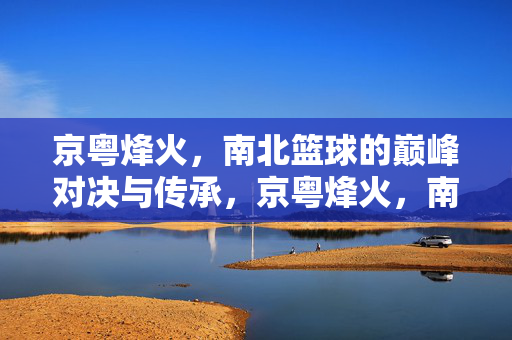 京粤烽火，南北篮球的巅峰对决与传承，京粤烽火，南北篮球巅峰对决与传承