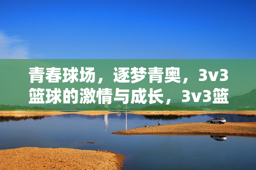 青春球场，逐梦青奥，3v3篮球的激情与成长，3v3篮球青春场，逐梦青奥的激情与成长