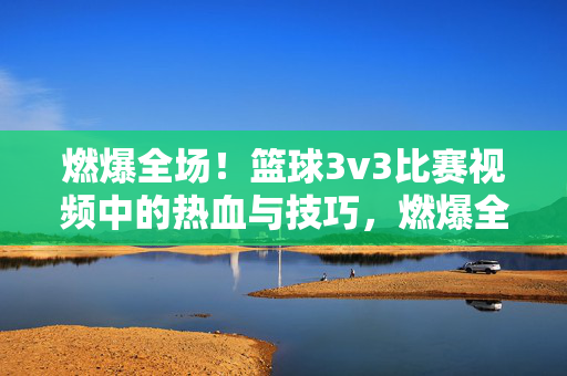 燃爆全场！篮球3v3比赛视频中的热血与技巧，燃爆全场！篮球3v3的热血与技巧对决