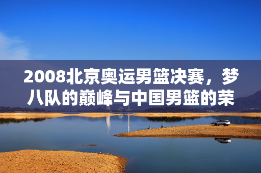 2008北京奥运男篮决赛，梦八队的巅峰与中国男篮的荣光，2008北京奥运男篮决赛，梦八队巅峰与中国男篮荣光