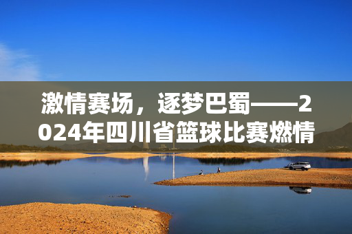 激情赛场，逐梦巴蜀——2024年四川省篮球比赛燃情落幕，2024四川省篮球比赛燃情落幕