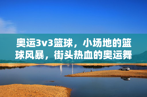 奥运3v3篮球，小场地的篮球风暴，街头热血的奥运舞台，奥运3v3，街头篮球的奥运小场风暴
