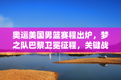 奥运美国男篮赛程出炉，梦之队巴黎卫冕征程，关键战役全解析
