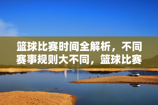 篮球比赛时间全解析，不同赛事规则大不同，篮球比赛时间规则全解析，不同赛事大不同