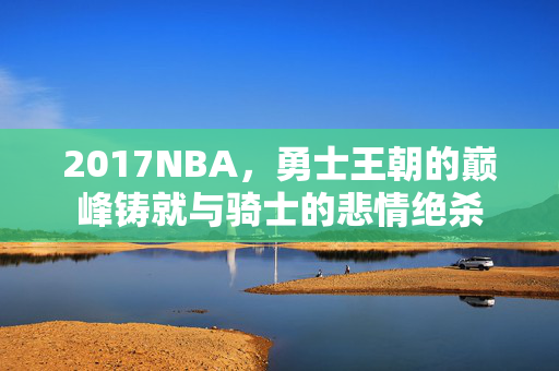 2017NBA,勇士王朝的巅峰铸就与骑士的悲情绝杀