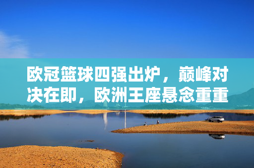 欧冠篮球四强出炉，巅峰对决在即，欧洲王座悬念重重，欧冠篮球四强巅峰对决，欧洲王座悬念重重
