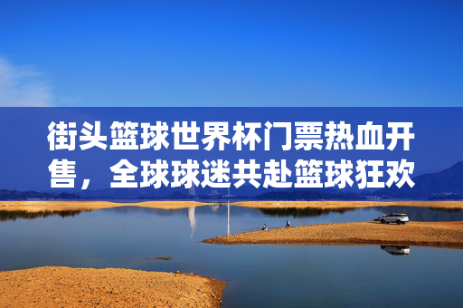 街头篮球世界杯门票热血开售，全球球迷共赴篮球狂欢夜！街头篮球世界杯门票热血开售 全球球迷共赴篮球狂欢夜