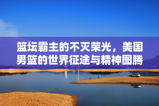 篮坛霸主的不灭荣光，美国男篮的世界征途与精神图腾，篮坛霸主的精神图腾，美国男篮的世界征途与不灭荣光