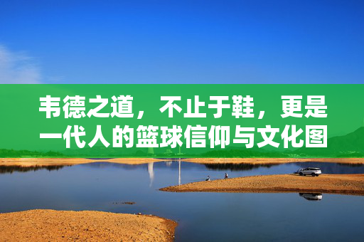 韦德之道，不止于鞋，更是一代人的篮球信仰与文化图腾，韦德之道，一代人的篮球信仰与文化图腾