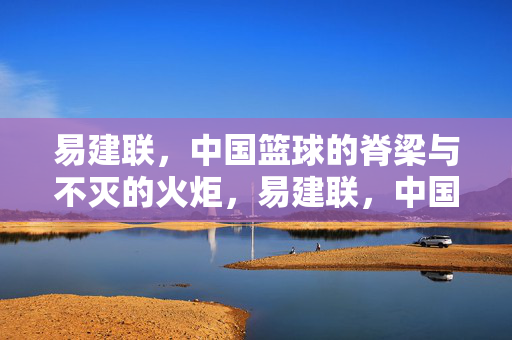 易建联，中国篮球的脊梁与不灭的火炬，易建联，中国篮球的脊梁与不灭火炬