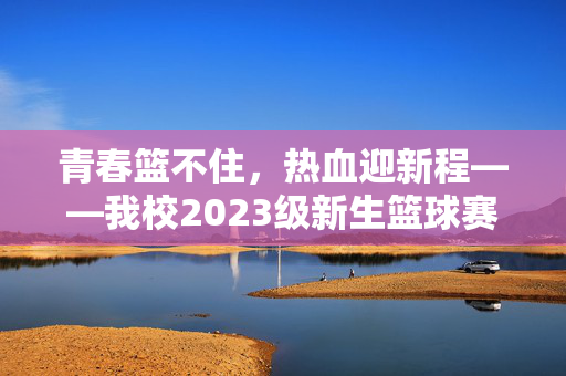青春篮不住，热血迎新程——我校2023级新生篮球赛圆满落幕，青春篮不住热血迎新程——我校2023级新生篮球赛圆满落幕
