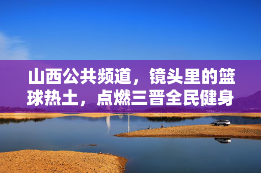 山西公共频道,镜头里的篮球热土,点燃三晋全民健身激情,镜头里的篮球热土,点燃三晋全民健身激情