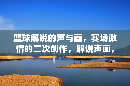 篮球解说的声与画,赛场激情的二次创作,解说声画,赛场激情的二次创作