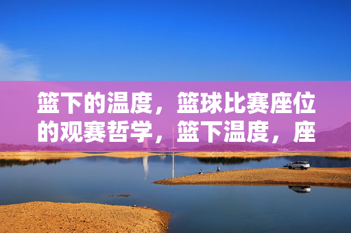 篮下的温度,篮球比赛座位的观赛哲学,篮下温度,座席间的篮球哲思