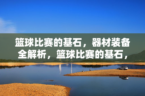 篮球比赛的基石，器材装备全解析，篮球比赛的基石，器材装备全解析