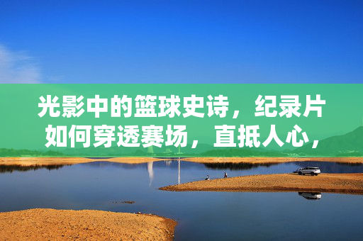 光影中的篮球史诗，纪录片如何穿透赛场，直抵人心，篮球史诗的光影穿透，纪录片的赛场直抵人心