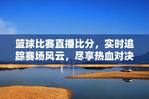 篮球比赛直播比分，实时追踪赛场风云，尽享热血对决，篮球直播实时比分，尽享热血对决