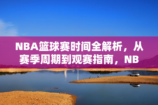 NBA篮球赛时间全解析，从赛季周期到观赛指南，NBA篮球赛时间全解析，从赛季周期到观赛指南