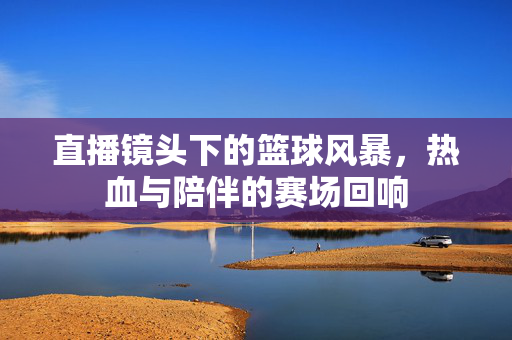 直播镜头下的篮球风暴，热血与陪伴的赛场回响