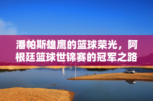 潘帕斯雄鹰的篮球荣光，阿根廷篮球世锦赛的冠军之路与传奇故事，潘帕斯雄鹰的篮球世锦赛冠军荣光与传奇