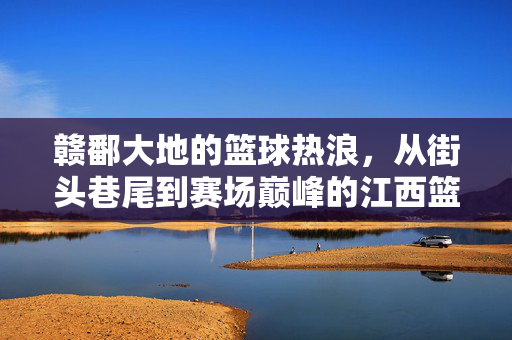 赣鄱大地的篮球热浪，从街头巷尾到赛场巅峰的江西篮球巡礼，赣鄱篮球热浪，从街头到巅峰的巡礼