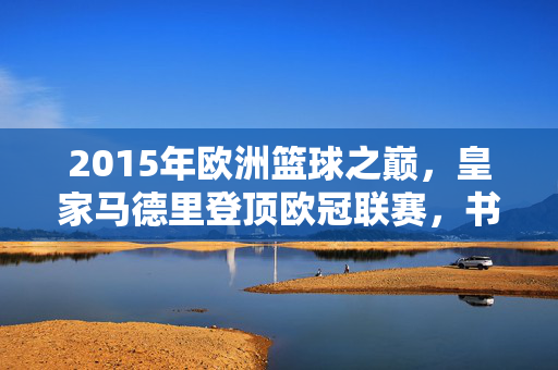 2015年欧洲篮球之巅，皇家马德里登顶欧冠联赛，书写第九冠传奇，2015欧洲篮球之巅，皇马第九冠传奇