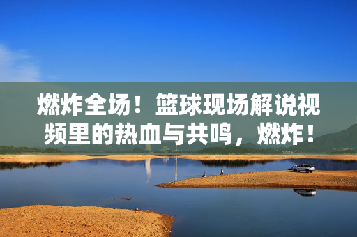 燃炸全场！篮球现场解说视频里的热血与共鸣，燃炸！篮球解说里的热血共鸣