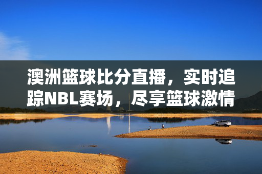澳洲篮球比分直播，实时追踪NBL赛场，尽享篮球激情，澳洲NBL比分直播，实时追踪赛场，尽享篮球激情