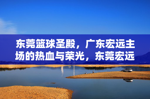 东莞篮球圣殿，广东宏远主场的热血与荣光，东莞宏远主场，篮球圣殿的热血荣光