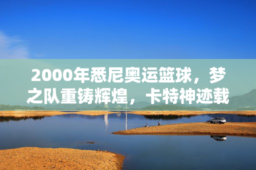 2000年悉尼奥运篮球，梦之队重铸辉煌，卡特神迹载入史册，2000悉尼奥运，梦之队重铸辉煌，卡特神迹载入史册