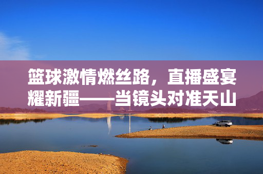 篮球激情燃丝路，直播盛宴耀新疆——当镜头对准天山脚下的热血赛场，新疆篮球直播盛宴，天山脚下的热血赛场
